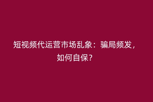 短视频代运营市场乱象：骗局频发，如何自保？