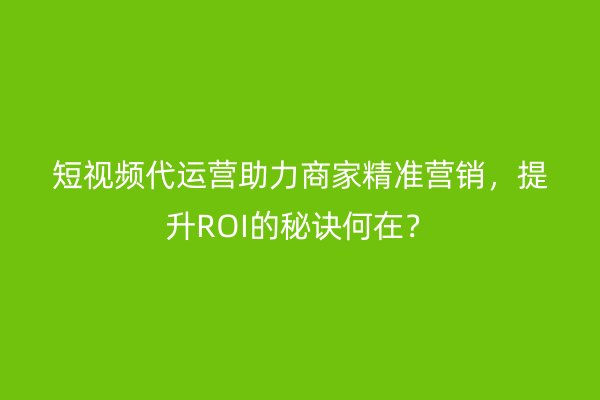 短视频代运营助力商家精准营销，提升ROI的秘诀何在？
