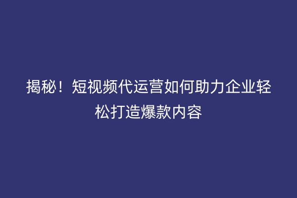 揭秘！短视频代运营如何助力企业轻松打造爆款内容