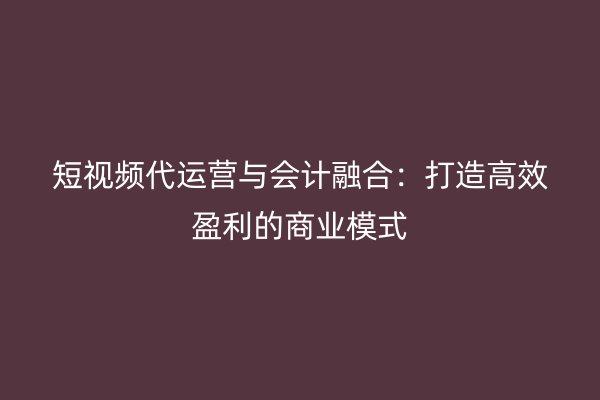 短视频代运营与会计融合:打造高效盈利的商业模式