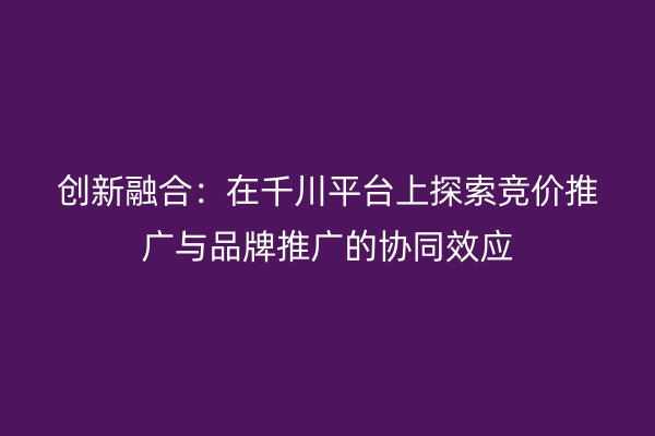 创新融合：在千川平台上探索竞价推广与品牌推广的协同效应