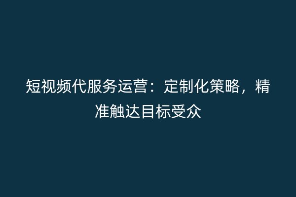 短视频代服务运营:定制化策略,精准触达目标受众