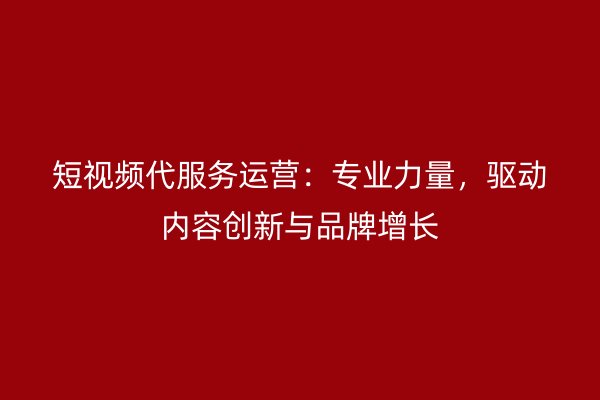 短视频代服务运营：专业力量，驱动内容创新与品牌增长
