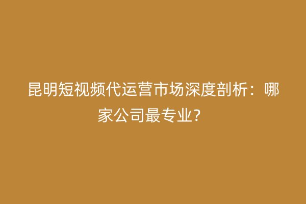 昆明短视频代运营市场深度剖析：哪家公司最专业？