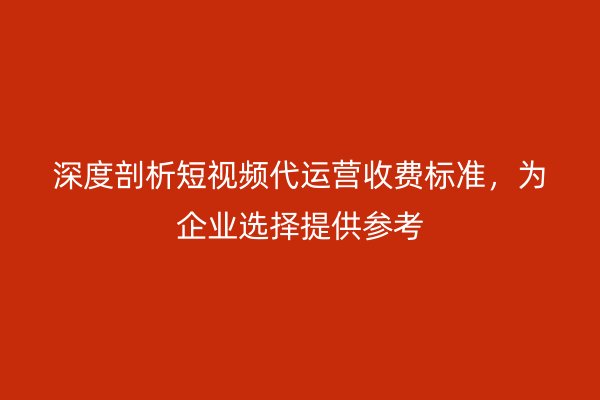 深度剖析短视频代运营收费标准，为企业选择提供参考
