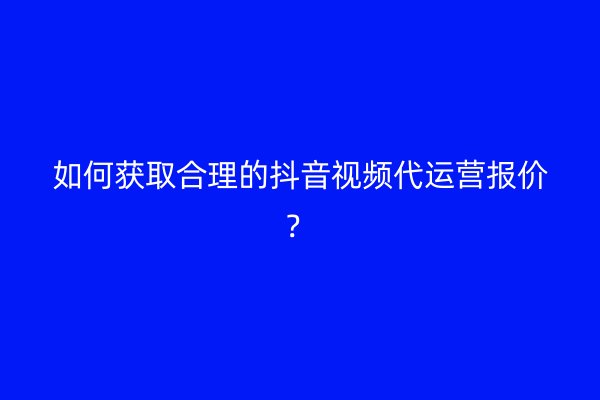 如何获取合理的抖音视频代运营报价？