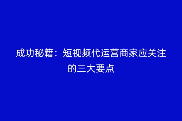 成功秘籍：短视频代运营商家应关注的三大要点