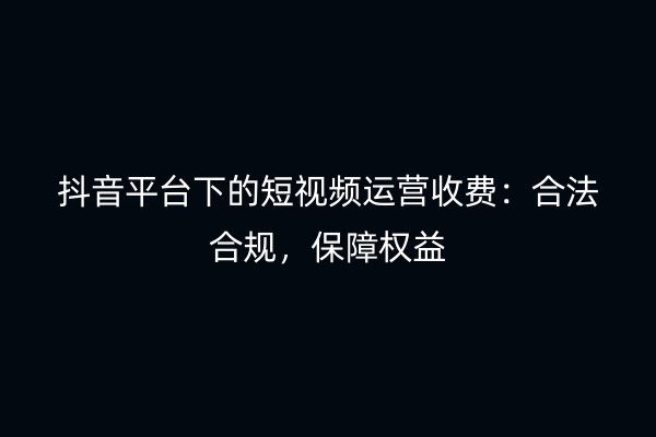 抖音平台下的短视频运营收费：合法合规，保障权益
