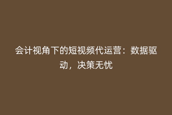 会计视角下的短视频代运营:数据驱动,决策无忧