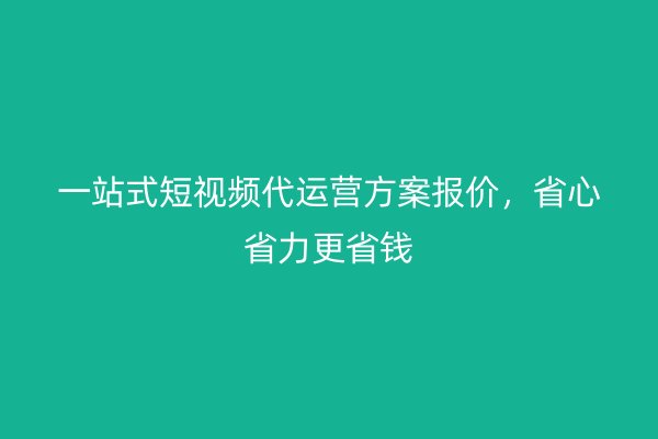 一站式短视频代运营方案报价,省心省力更省钱