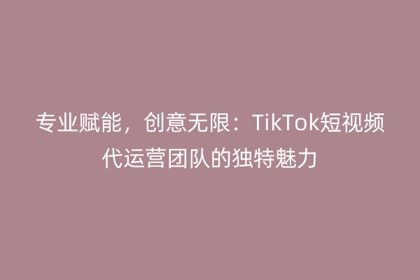专业赋能,创意无限:TikTok短视频代运营团队的独特魅力