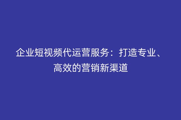 企业短视频代运营服务:打造专业、高效的营销新渠道