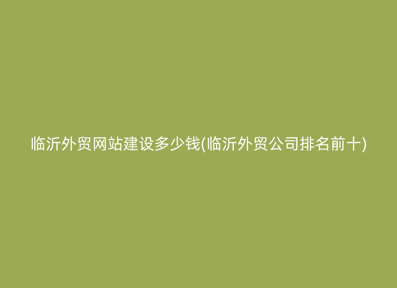 临沂外贸网站建设多少钱(临沂外贸公司排名前十)